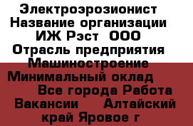 Электроэрозионист › Название организации ­ ИЖ-Рэст, ООО › Отрасль предприятия ­ Машиностроение › Минимальный оклад ­ 25 000 - Все города Работа » Вакансии   . Алтайский край,Яровое г.